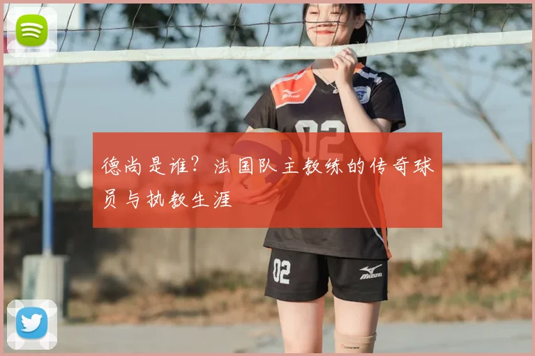 德尚是谁？法国队主教练的传奇球员与执教生涯