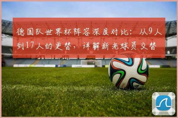 德国队世界杯阵容深度对比:从9人到17人的更替,详解新老球员交替与战术影响