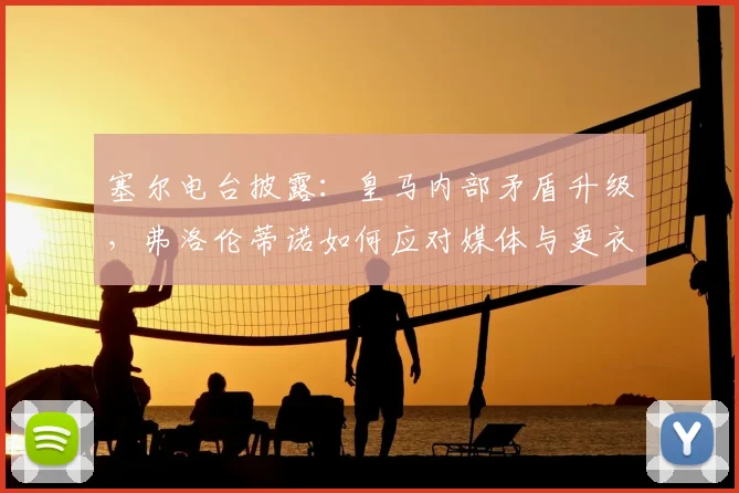 塞尔电台披露：皇马内部矛盾升级，弗洛伦蒂诺如何应对媒体与更衣室的双重压力？