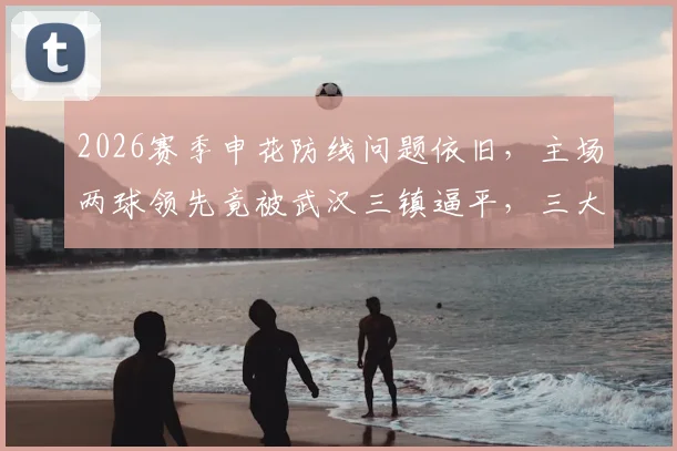 2026赛季申花防线问题依旧，主场两球领先竟被武汉三镇逼平，三大漏洞亟待修补