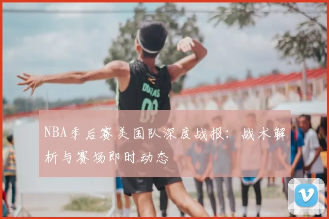 NBA季后赛美国队深度战报：战术解析与赛场即时动态