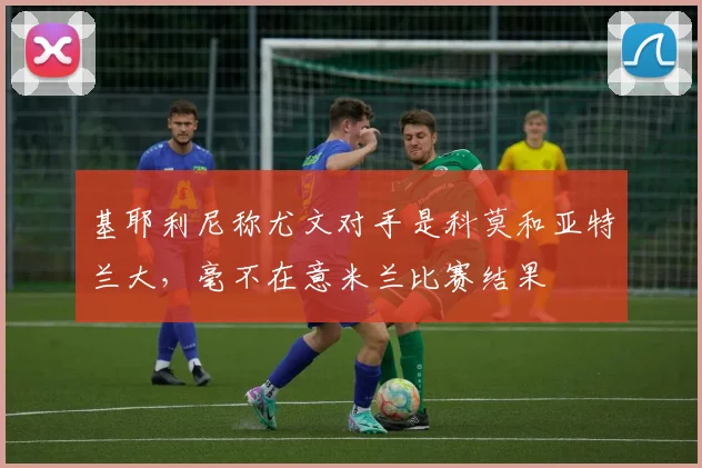基耶利尼称尤文对手是科莫和亚特兰大，毫不在意米兰比赛结果