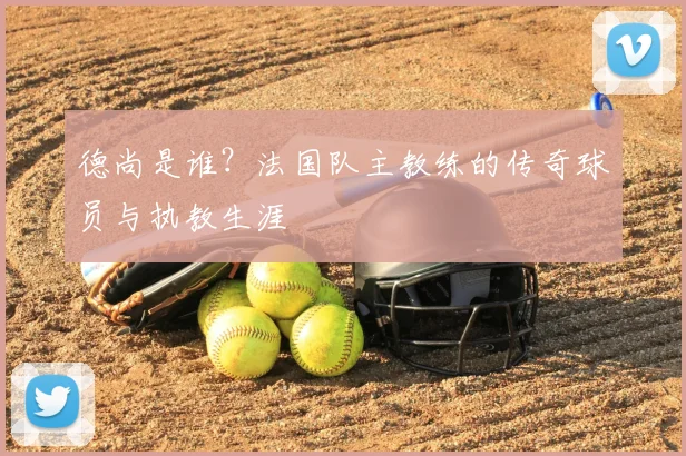 德尚是谁？法国队主教练的传奇球员与执教生涯