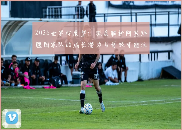 2026世界杯展望:深度解析阿塞拜疆国家队的成长潜力与晋级可能性