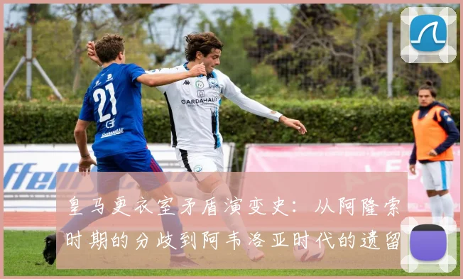 皇马更衣室矛盾演变史：从阿隆索时期的分歧到阿韦洛亚时代的遗留问题