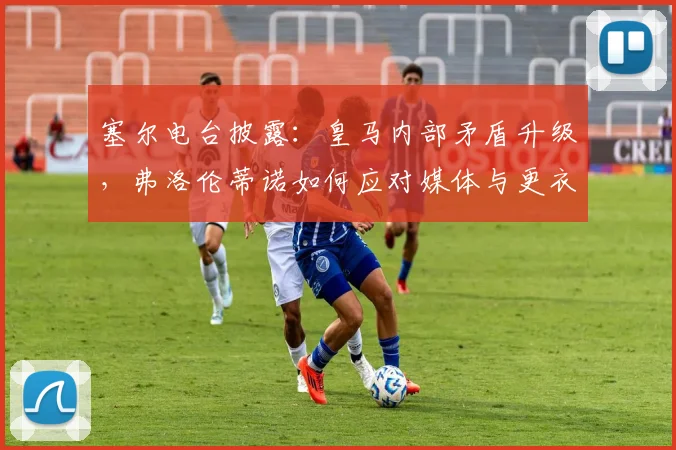 塞尔电台披露：皇马内部矛盾升级，弗洛伦蒂诺如何应对媒体与更衣室的双重压力？