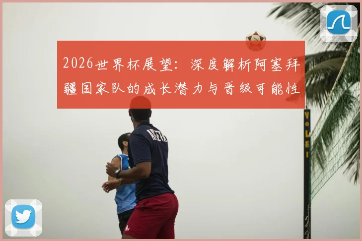 2026世界杯展望：深度解析阿塞拜疆国家队的成长潜力与晋级可能性