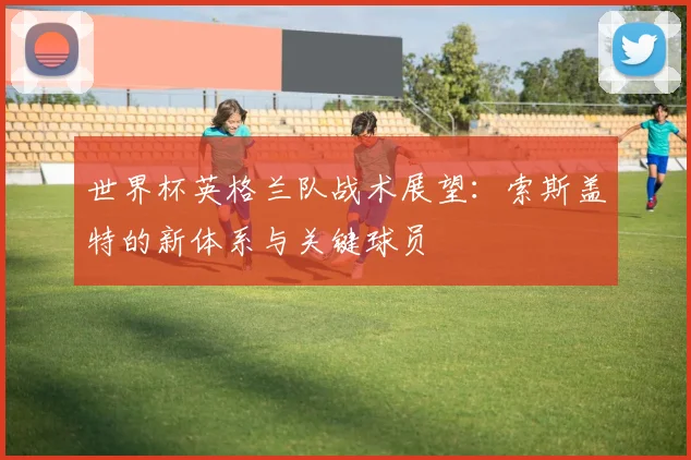 世界杯英格兰队战术展望：索斯盖特的新体系与关键球员