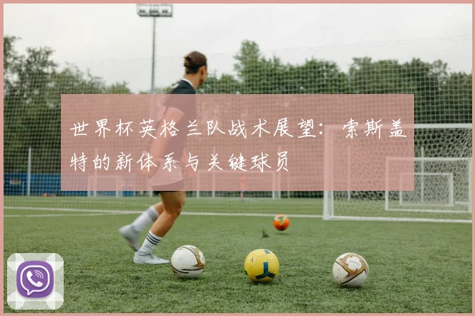 世界杯英格兰队战术展望：索斯盖特的新体系与关键球员